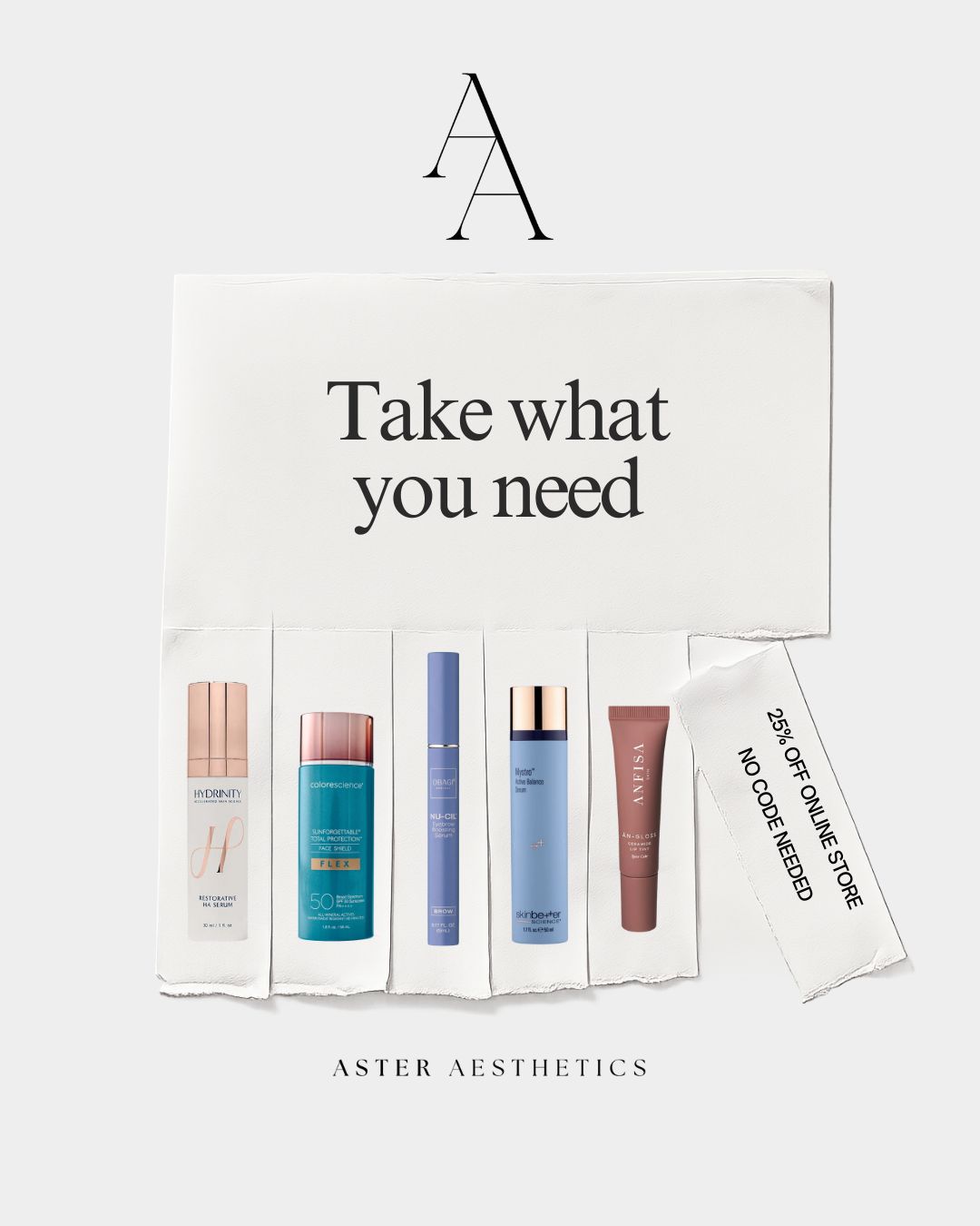 Aster Aesthetics Black Friday Sale - Take what you need - 25% off online store, no code needed. Featured products: Hydrinity Restorative HA Serum, Colorescience Sunforgettable Total Protection Face Shield Flex SPF 50, Drmtlgy NU-CIL Exfoliating Shampoo, Skinbetter Hydra Active Radiance Serum, Anfisa AB+Gloss Ceramide Lip Care.
